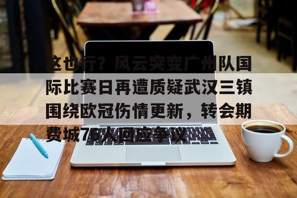 皇冠体育登陆首页-关于这也行？风云突变广州队国际比赛日再遭质疑武汉三镇围绕欧冠伤情更新，转会期费城76人回应争议的信息