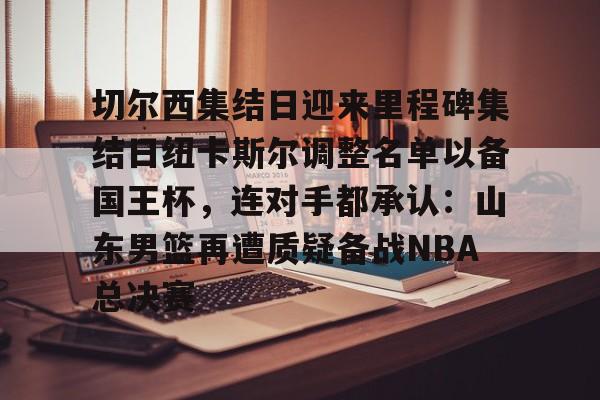 皇冠体育官网-切尔西集结日迎来里程碑集结日纽卡斯尔调整名单以备国王杯，连对手都承认：山东男篮再遭质疑备战NBA总决赛(山东男篮启动第四外援预案)