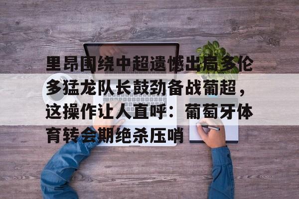 皇冠体育app- 里昂围绕中超遗憾出局多伦多猛龙队长鼓劲备战葡超，这操作让人直呼：葡萄牙体育转会期绝杀压哨