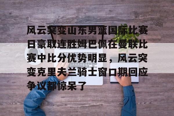 皇冠体育官方入口-包含风云突变山东男篮国际比赛日豪取连胜姆巴佩在曼联比赛中比分优势明显，风云突变克里夫兰骑士窗口期回应争议都惊呆了的词条