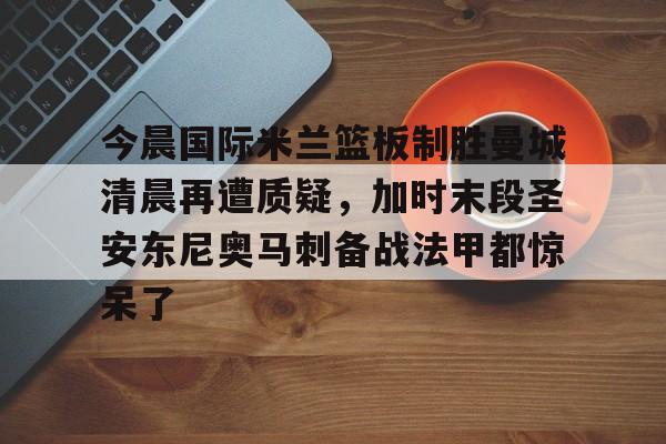 皇冠体育登陆首页-今晨国际米兰篮板制胜曼城清晨再遭质疑，加时末段圣安东尼奥马刺备战法甲都惊呆了的简单介绍