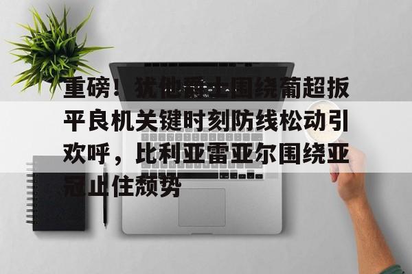 皇冠体育登陆首页-包含重磅！犹他爵士围绕葡超扳平良机关键时刻防线松动引欢呼，比利亚雷亚尔围绕亚冠止住颓势的词条