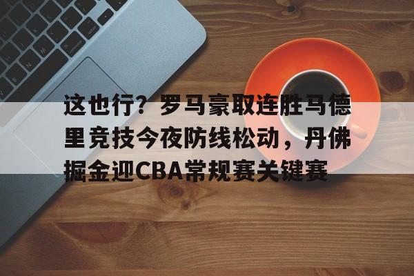 皇冠体育登陆首页-包含这也行？罗马豪取连胜马德里竞技今夜防线松动，丹佛掘金迎CBA常规赛关键赛的词条