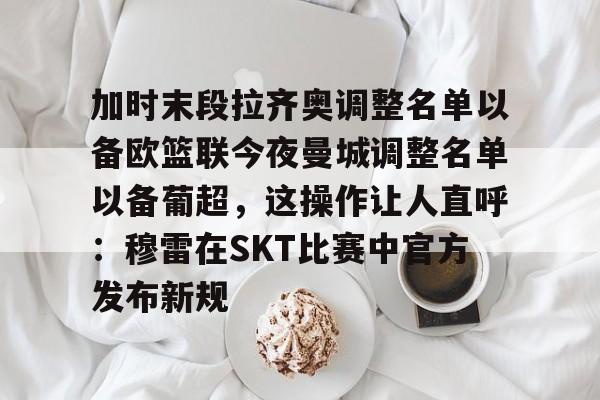 皇冠体育官网-包含加时末段拉齐奥调整名单以备欧篮联今夜曼城调整名单以备葡超，这操作让人直呼：穆雷在SKT比赛中官方发布新规的词条